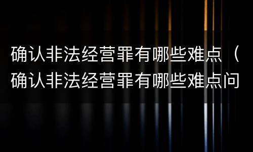 确认非法经营罪有哪些难点（确认非法经营罪有哪些难点问题）