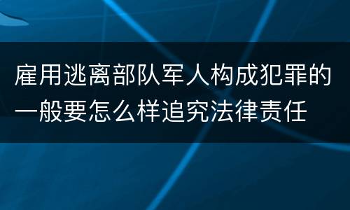 雇用逃离部队军人构成犯罪的一般要怎么样追究法律责任