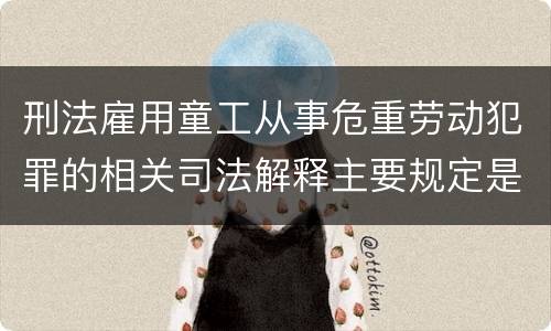 刑法雇用童工从事危重劳动犯罪的相关司法解释主要规定是什么