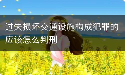 过失损坏交通设施构成犯罪的应该怎么判刑