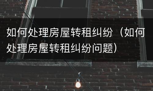 如何处理房屋转租纠纷（如何处理房屋转租纠纷问题）