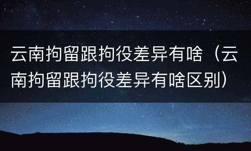 云南拘留跟拘役差异有啥（云南拘留跟拘役差异有啥区别）