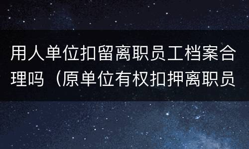 用人单位扣留离职员工档案合理吗（原单位有权扣押离职员工档案吗?）