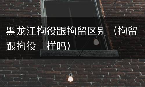 黑龙江拘役跟拘留区别（拘留跟拘役一样吗）