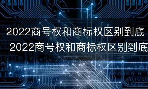 2022商号权和商标权区别到底 2022商号权和商标权区别到底在哪