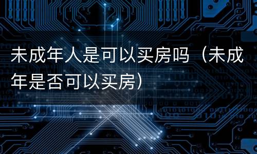 未成年人是可以买房吗（未成年是否可以买房）