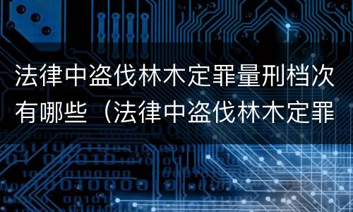 法律中盗伐林木定罪量刑档次有哪些（法律中盗伐林木定罪量刑档次有哪些要求）