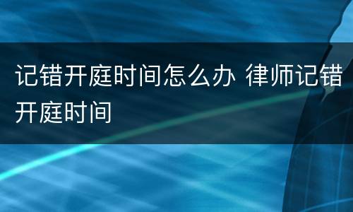 记错开庭时间怎么办 律师记错开庭时间