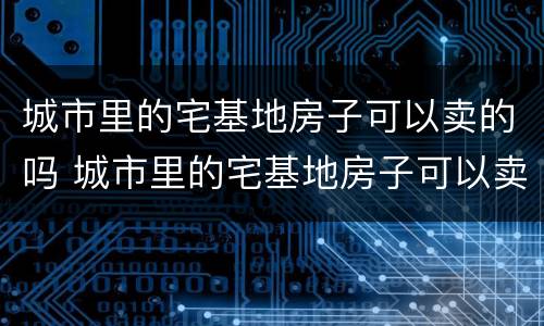 城市里的宅基地房子可以卖的吗 城市里的宅基地房子可以卖的吗现在