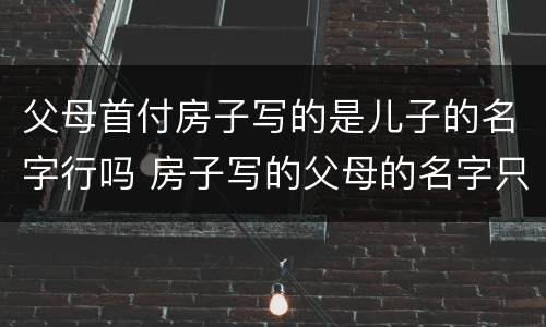 父母首付房子写的是儿子的名字行吗 房子写的父母的名字只拿了首付