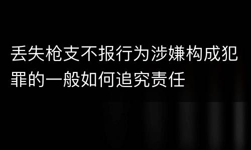 丢失枪支不报行为涉嫌构成犯罪的一般如何追究责任
