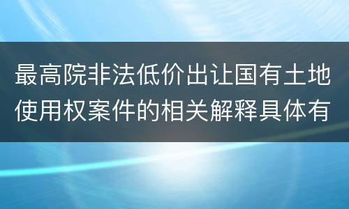 最高院非法低价出让国有土地使用权案件的相关解释具体有哪些主要内容