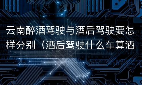 云南醉酒驾驶与酒后驾驶要怎样分别（酒后驾驶什么车算酒驾）
