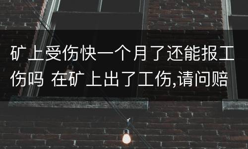 矿上受伤快一个月了还能报工伤吗 在矿上出了工伤,请问赔偿怎么算