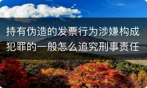 持有伪造的发票行为涉嫌构成犯罪的一般怎么追究刑事责任