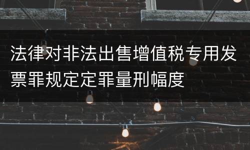 法律对非法出售增值税专用发票罪规定定罪量刑幅度