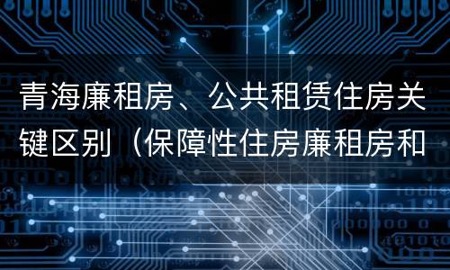 青海廉租房、公共租赁住房关键区别（保障性住房廉租房和公租房区别）