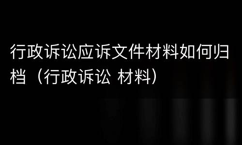 行政诉讼应诉文件材料如何归档（行政诉讼 材料）