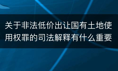 关于非法低价出让国有土地使用权罪的司法解释有什么重要规定