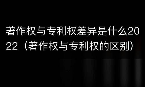 著作权与专利权差异是什么2022（著作权与专利权的区别）