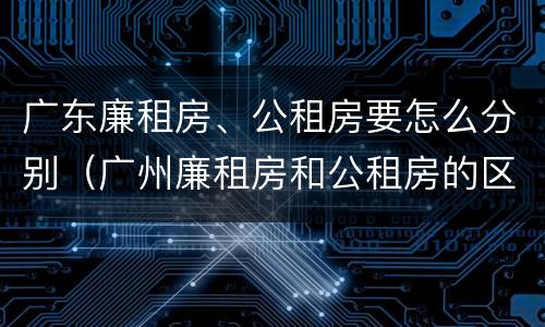 广东廉租房、公租房要怎么分别（广州廉租房和公租房的区别）