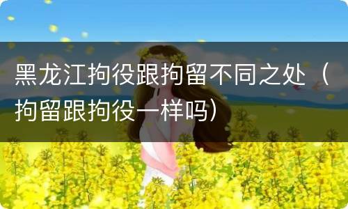 黑龙江拘役跟拘留不同之处（拘留跟拘役一样吗）