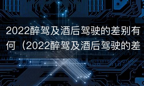 2022醉驾及酒后驾驶的差别有何（2022醉驾及酒后驾驶的差别有何改变）