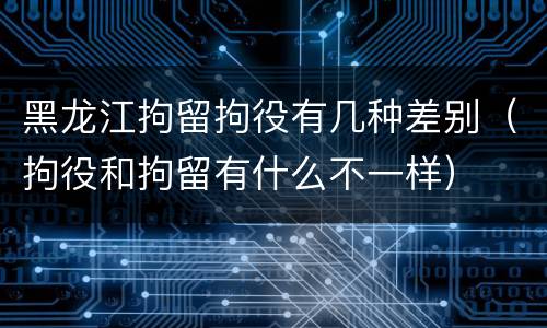 黑龙江拘留拘役有几种差别（拘役和拘留有什么不一样）
