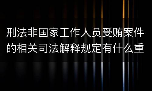 刑法非国家工作人员受贿案件的相关司法解释规定有什么重要内容