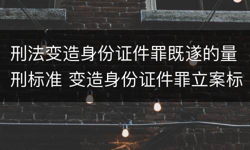 刑法变造身份证件罪既遂的量刑标准 变造身份证件罪立案标准