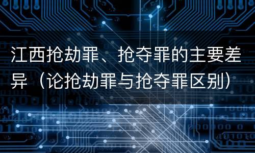 江西抢劫罪、抢夺罪的主要差异（论抢劫罪与抢夺罪区别）