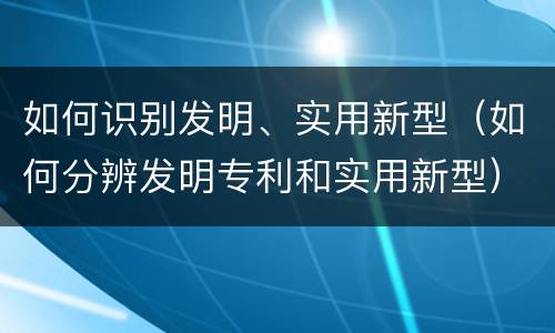 如何识别发明、实用新型（如何分辨发明专利和实用新型）