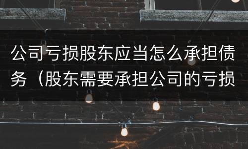 公司亏损股东应当怎么承担债务（股东需要承担公司的亏损和债务吗）