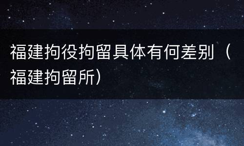 福建拘役拘留具体有何差别（福建拘留所）