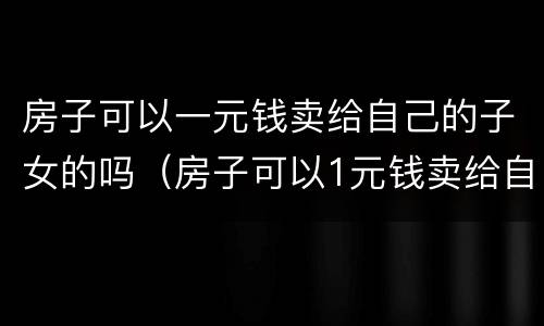房子可以一元钱卖给自己的子女的吗（房子可以1元钱卖给自己的子女吗）