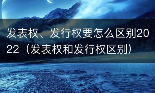 发表权、发行权要怎么区别2022（发表权和发行权区别）