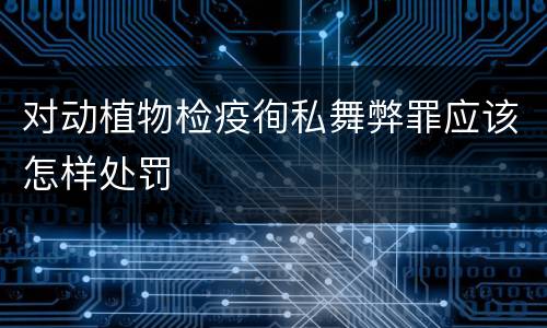 对动植物检疫徇私舞弊罪应该怎样处罚
