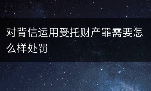 对背信运用受托财产罪需要怎么样处罚