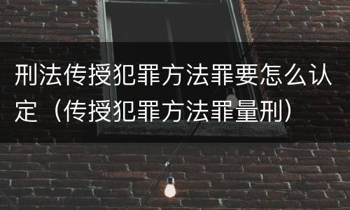 刑法传授犯罪方法罪要怎么认定（传授犯罪方法罪量刑）