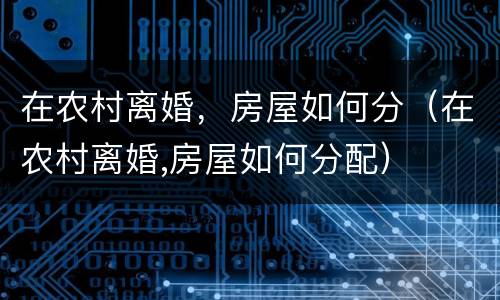 在农村离婚，房屋如何分（在农村离婚,房屋如何分配）