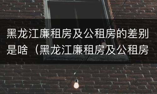 黑龙江廉租房及公租房的差别是啥（黑龙江廉租房及公租房的差别是啥啊）