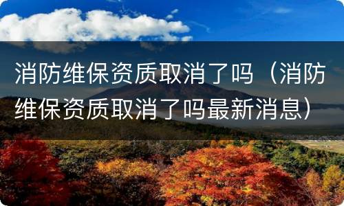 消防维保资质取消了吗（消防维保资质取消了吗最新消息）