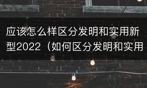 应该怎么样区分发明和实用新型2022（如何区分发明和实用新型）