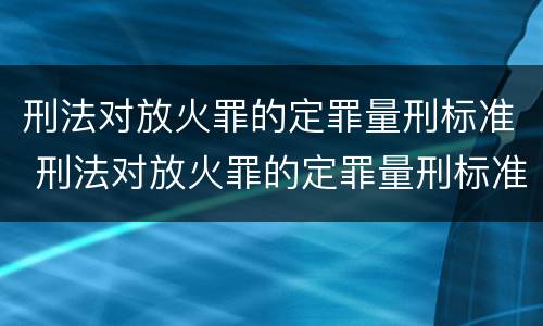 刑法对放火罪的定罪量刑标准 刑法对放火罪的定罪量刑标准是什么