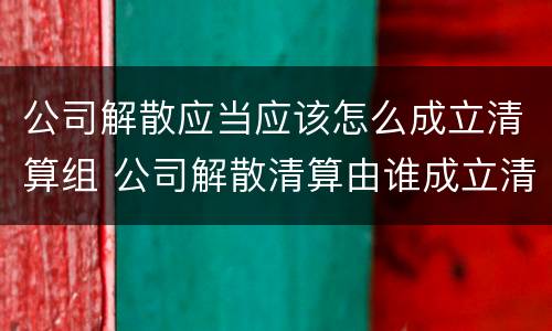 公司解散应当应该怎么成立清算组 公司解散清算由谁成立清算组