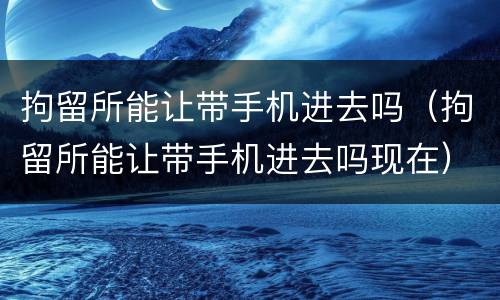 拘留所能让带手机进去吗（拘留所能让带手机进去吗现在）