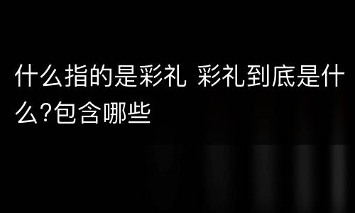 什么指的是彩礼 彩礼到底是什么?包含哪些