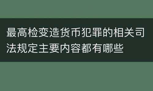 最高检变造货币犯罪的相关司法规定主要内容都有哪些