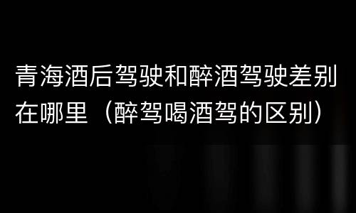 青海酒后驾驶和醉酒驾驶差别在哪里（醉驾喝酒驾的区别）
