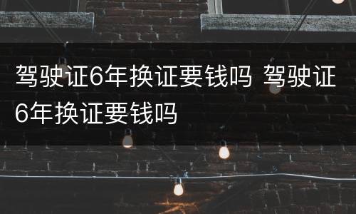驾驶证6年换证要钱吗 驾驶证6年换证要钱吗